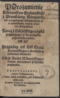 Porozumienie Kalwinistow Francuskich z Protestanty Niemieckimi o pogodzeniu Religijey swey y o podniesieniu woyny przeciw Katholikom : Teraz z Łacińskiego ięzyka przełożone y ku pożytku pospolitemu wydane, Przydany iest List Krola Francuskiego o zdradzie y pokaraniu Admirała y List Krola Nawarskiego ktorym zwierzchność Papieską przyznawa