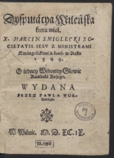 Dysputacya Wileńska ktorą miał [...] Marcin Smiglecki [...] Z Ministrami Ewangelickimi 2. Junii w Roku 1599 O iedney Widomey Głowie Kościoła Bożego Wydana Przez Pawla Wollowicza