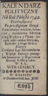 Kalendarz Polityczny N&aacute; Rok P&aacute;ński 1742. Przybyszowy Po Przestępnym Drugi Rewolucye roczne, lunacye, zacmienia Słońca bieg Xiężyca y Planet innych także tablice Wschodu, Zachodu, y biegu Słońca. Przytym Komput Lat Monarchow y Xiążąt Europy porządek Senatorow, y Dignitarzow Korony Polskiey także W.X.L. Wyrazaiący
